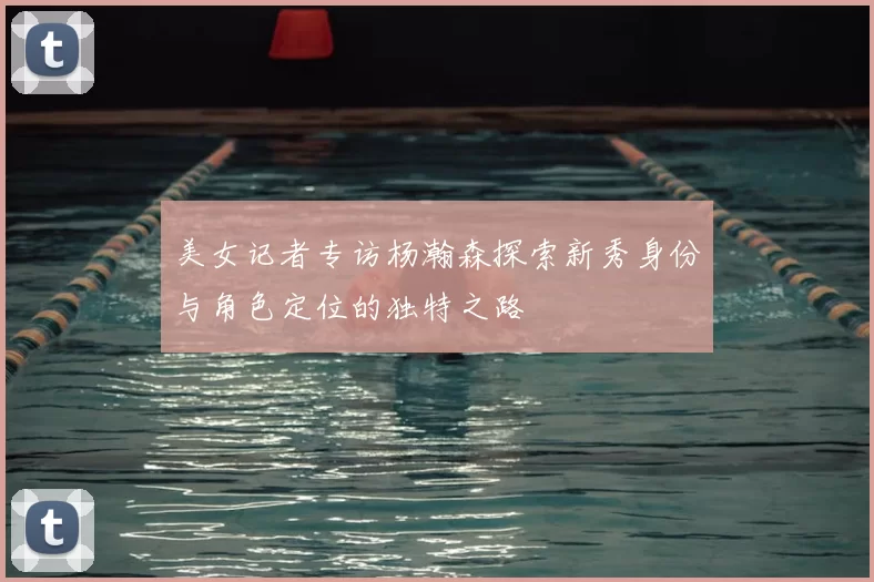 美女记者专访杨瀚森探索新秀身份与角色定位的独特之路