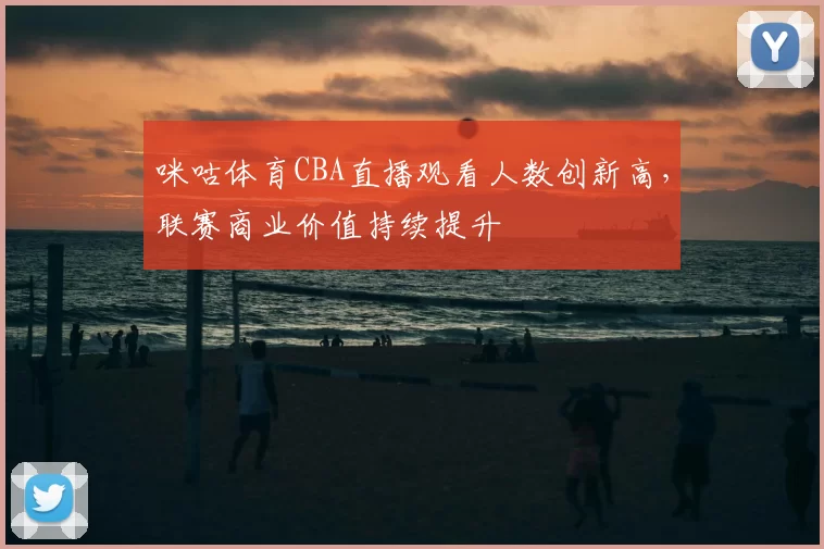 咪咕体育CBA直播观看人数创新高，联赛商业价值持续提升