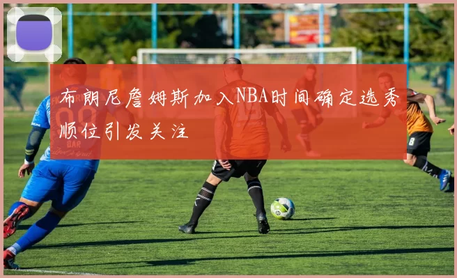 布朗尼詹姆斯加入NBA时间确定选秀顺位引发关注