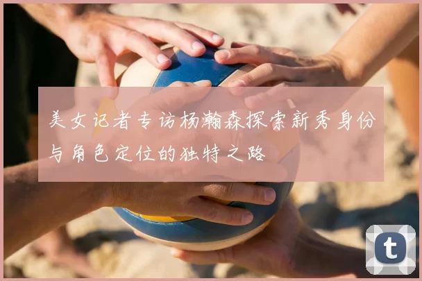 美女记者专访杨瀚森探索新秀身份与角色定位的独特之路