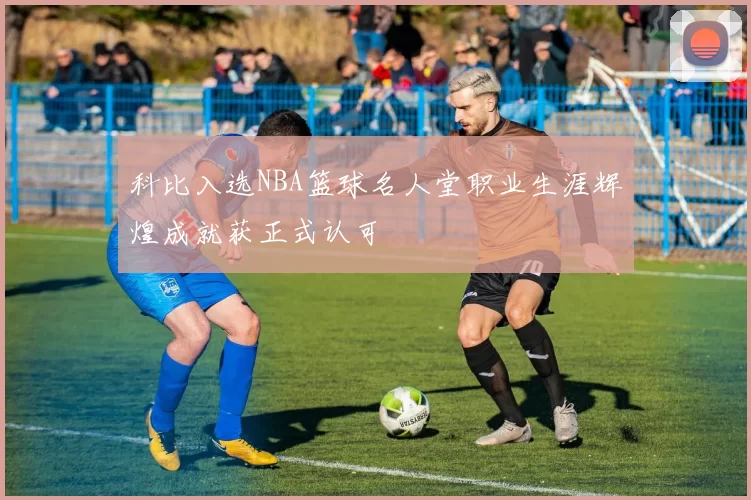 科比入选NBA篮球名人堂职业生涯辉煌成就获正式认可