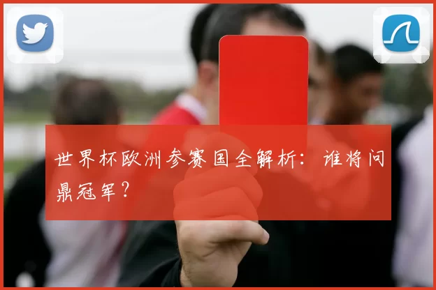 世界杯欧洲参赛国全解析:谁将问鼎冠军?