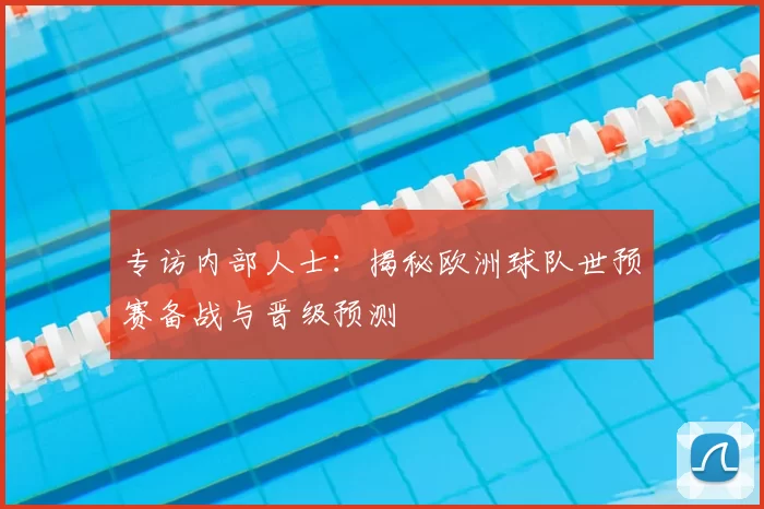 专访内部人士:揭秘欧洲球队世预赛备战与晋级预测