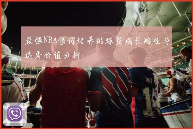 最强NBA值得培养的球星成长路径与选秀价值分析