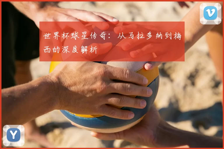世界杯球星传奇:从马拉多纳到梅西的深度解析