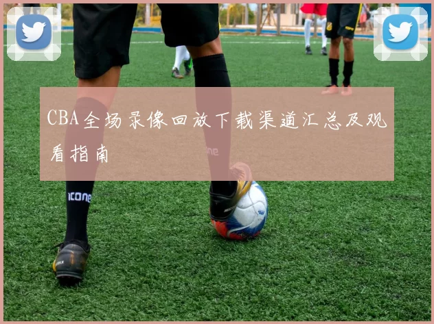 CBA全场录像回放下载渠道汇总及观看指南