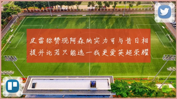 皮雷称赞现阿森纳实力可与昔日相提并论若只能选一我更爱英超荣耀