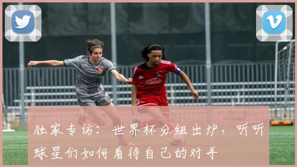 独家专访:世界杯分组出炉,听听球星们如何看待自己的对手
