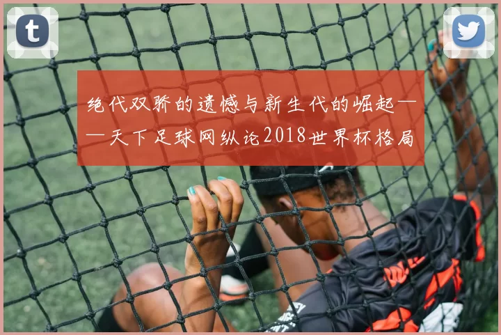 绝代双骄的遗憾与新生代的崛起——天下足球网纵论2018世界杯格局之变