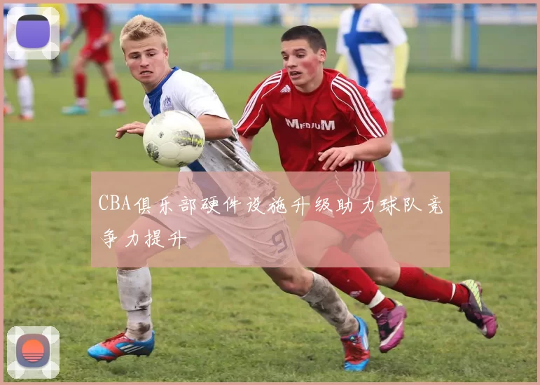CBA俱乐部硬件设施升级助力球队竞争力提升