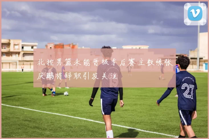 北控男篮未能晋级季后赛主教练张庆鹏将辞职引发关注