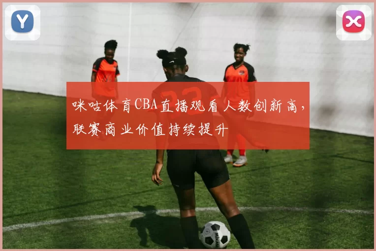 咪咕体育CBA直播观看人数创新高，联赛商业价值持续提升