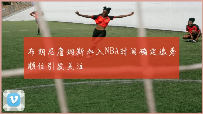 布朗尼詹姆斯加入NBA时间确定选秀顺位引发关注