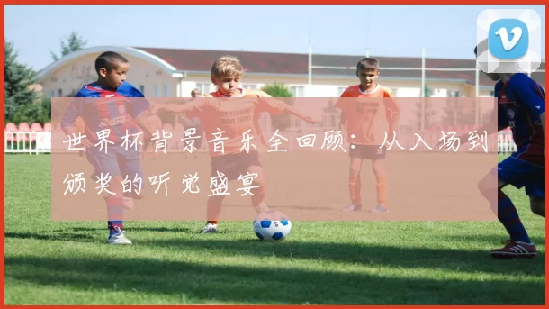 世界杯背景音乐全回顾：从入场到颁奖的听觉盛宴