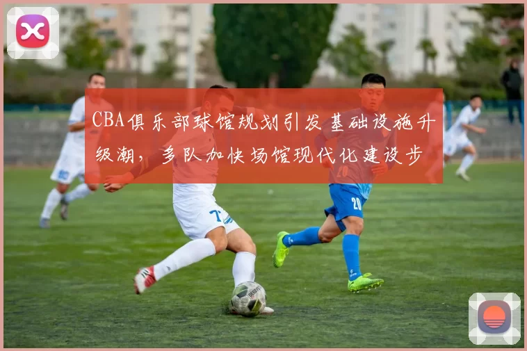 CBA俱乐部球馆规划引发基础设施升级潮,多队加快场馆现代化建设步伐