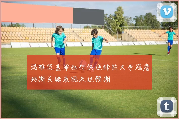 诺维茨基率独行侠逆转热火夺冠詹姆斯关键表现未达预期