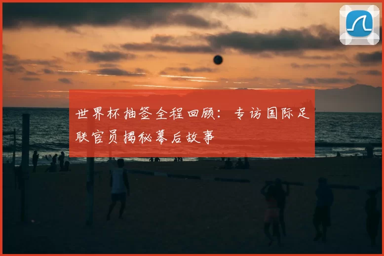 世界杯抽签全程回顾:专访国际足联官员揭秘幕后故事