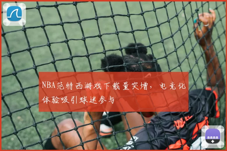 NBA范特西游戏下载量突增,电竞化体验吸引球迷参与