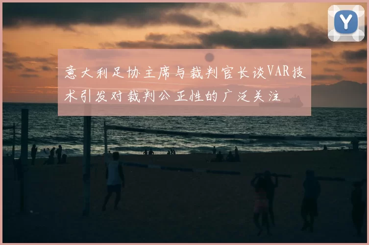意大利足协主席与裁判官长谈VAR技术引发对裁判公正性的广泛关注