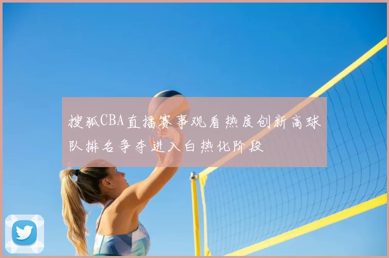 搜狐CBA直播赛事观看热度创新高球队排名争夺进入白热化阶段