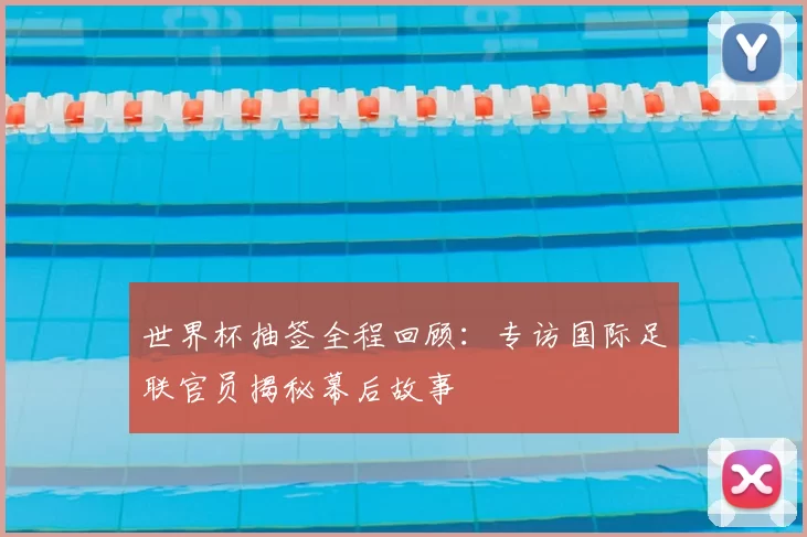 世界杯抽签全程回顾:专访国际足联官员揭秘幕后故事