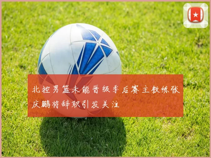 北控男篮未能晋级季后赛主教练张庆鹏将辞职引发关注