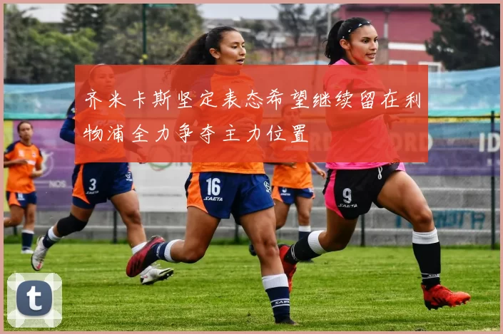 齐米卡斯坚定表态希望继续留在利物浦全力争夺主力位置