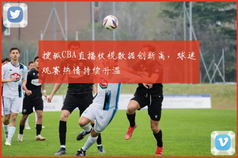 搜狐CBA直播收视数据创新高，球迷观赛热情持续升温