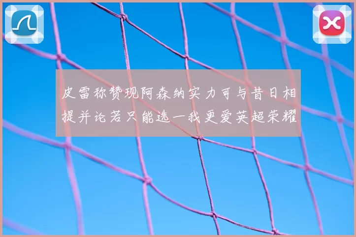 皮雷称赞现阿森纳实力可与昔日相提并论若只能选一我更爱英超荣耀