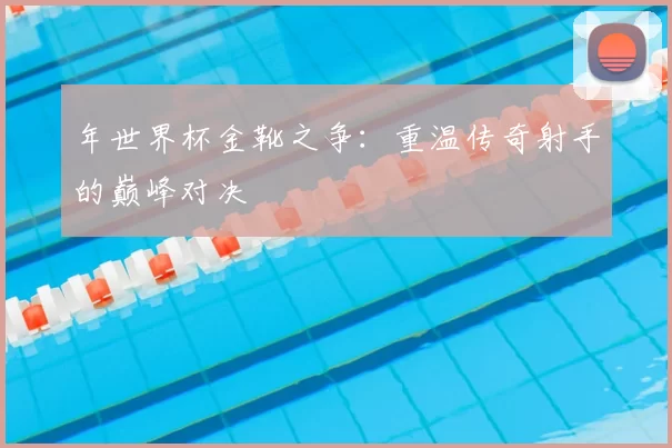 年世界杯金靴之争：重温传奇射手的巅峰对决