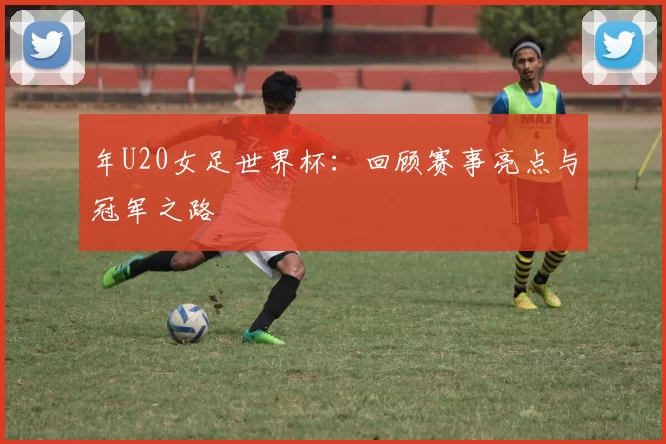 年U20女足世界杯:回顾赛事亮点与冠军之路