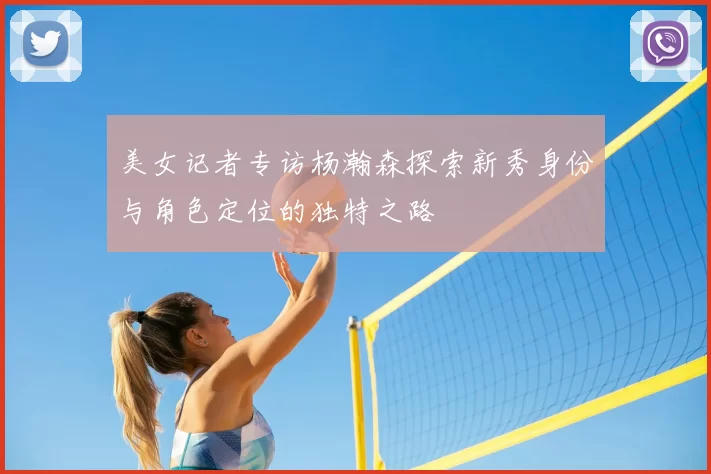 美女记者专访杨瀚森探索新秀身份与角色定位的独特之路