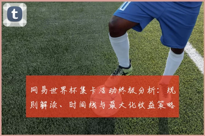 网易世界杯集卡活动终极分析：规则解读、时间线与最大化收益策略
