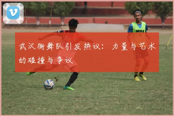 武汉街舞队引发热议：力量与艺术的碰撞与争议