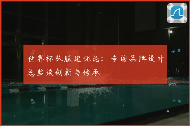 世界杯队服进化论：专访品牌设计总监谈创新与传承