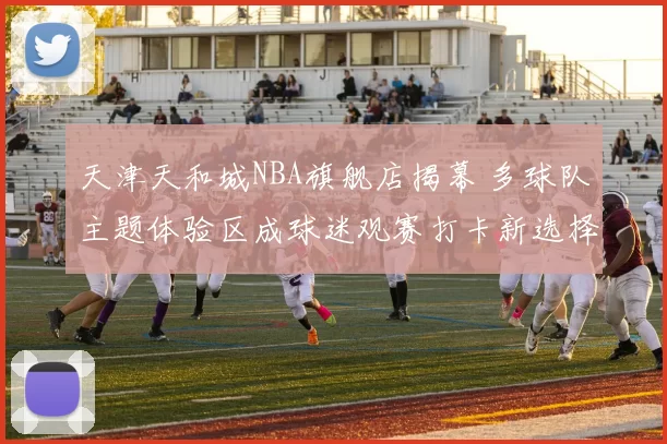 天津天和城NBA旗舰店揭幕 多球队主题体验区成球迷观赛打卡新选择