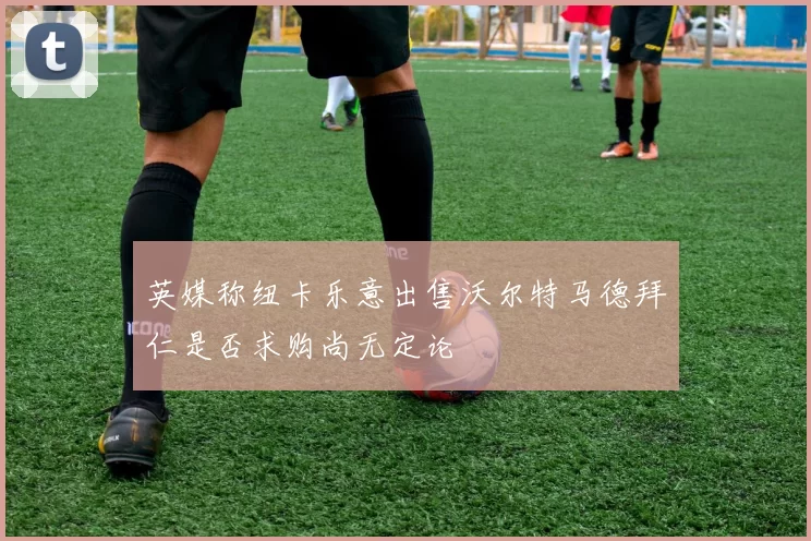 英媒称纽卡乐意出售沃尔特马德拜仁是否求购尚无定论