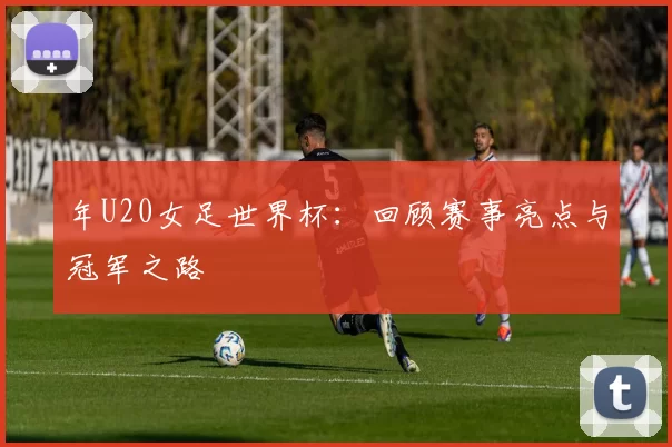 年U20女足世界杯:回顾赛事亮点与冠军之路