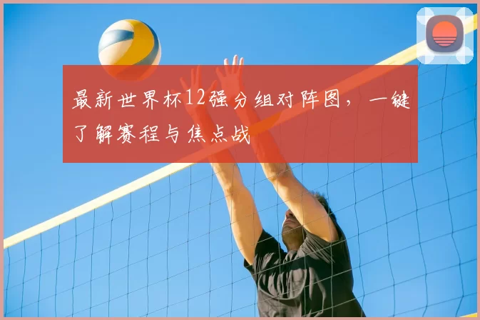 最新世界杯12强分组对阵图,一键了解赛程与焦点战