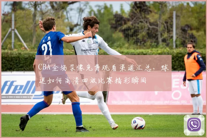 CBA全场录像免费观看渠道汇总,球迷如何高清回放比赛精彩瞬间