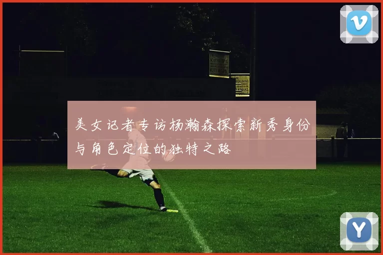 美女记者专访杨瀚森探索新秀身份与角色定位的独特之路