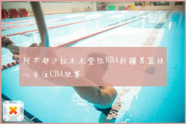 阿不都沙拉木未登陆NBA新疆男篮核心专注CBA联赛