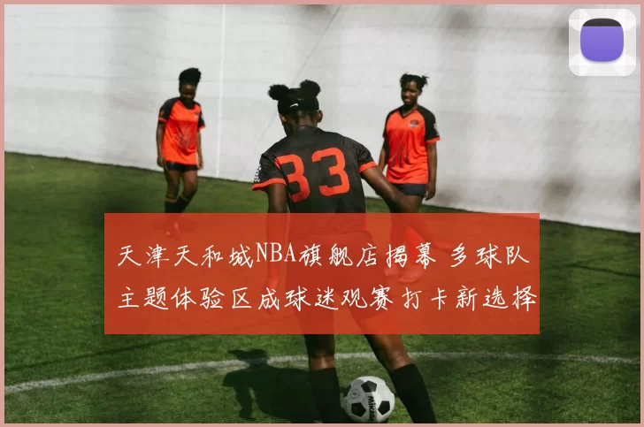 天津天和城NBA旗舰店揭幕 多球队主题体验区成球迷观赛打卡新选择