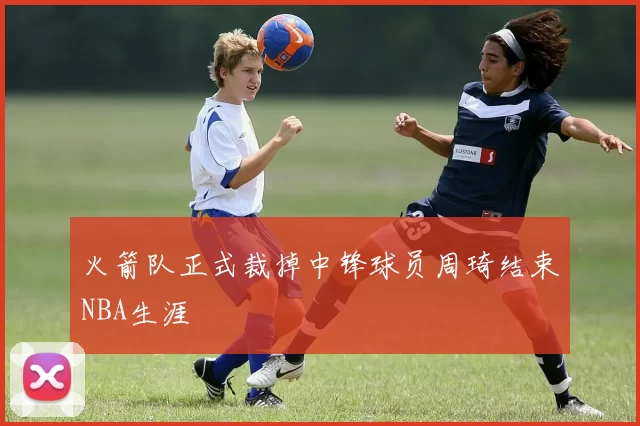 火箭队正式裁掉中锋球员周琦结束NBA生涯