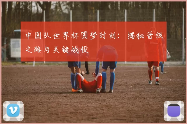 中国队世界杯圆梦时刻:揭秘晋级之路与关键战役
