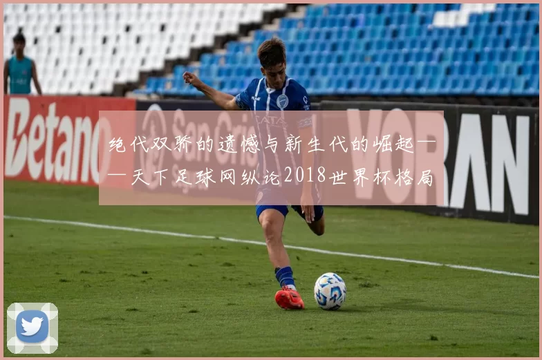 绝代双骄的遗憾与新生代的崛起——天下足球网纵论2018世界杯格局之变