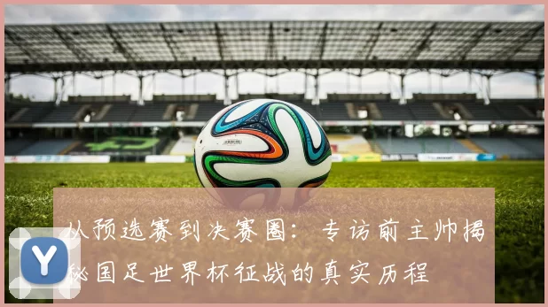 从预选赛到决赛圈：专访前主帅揭秘国足世界杯征战的真实历程