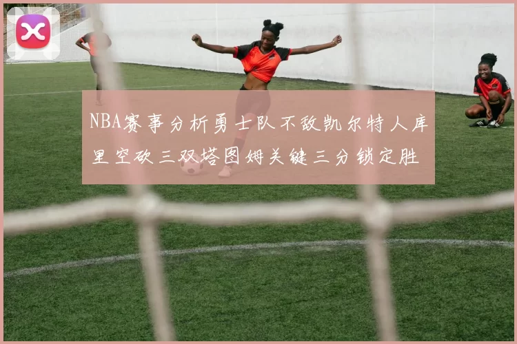NBA赛事分析勇士队不敌凯尔特人库里空砍三双塔图姆关键三分锁定胜局