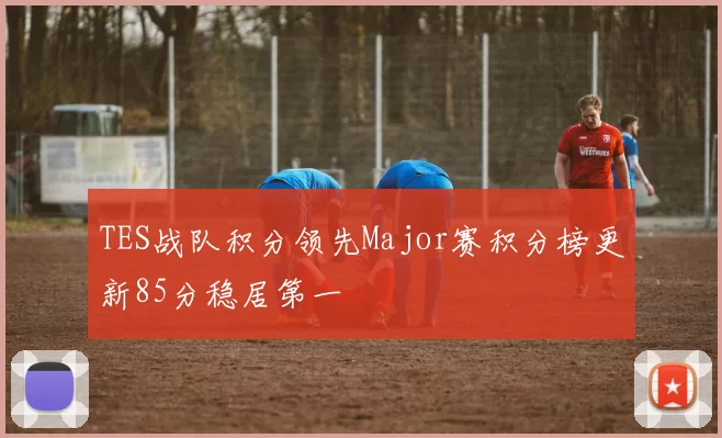 TES战队积分领先Major赛积分榜更新85分稳居第一
