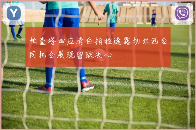 帕奎塔回应清白指控透露切尔西合同机会展现留欧决心